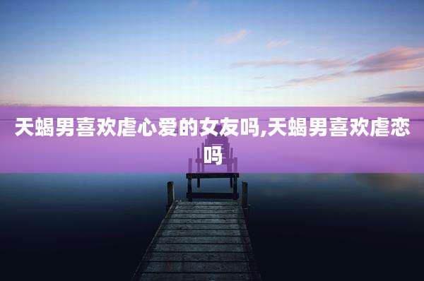 天蝎男喜欢虐心爱的女友吗,天蝎男喜欢虐恋吗