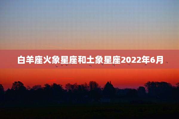 白羊座火象星座和土象星座2022年6月