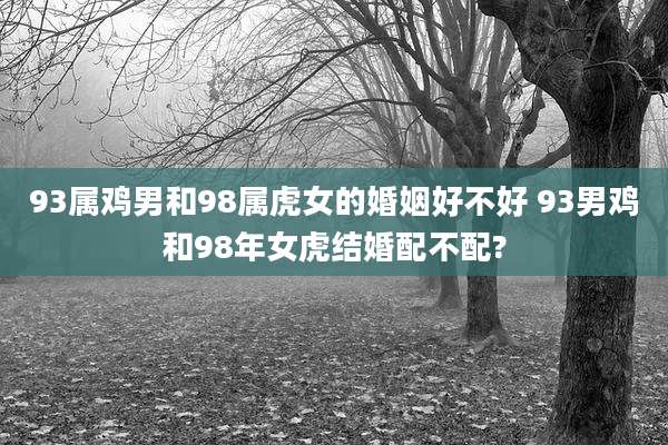 93属鸡男和98属虎女的婚姻好不好 93男鸡和98年女虎结婚配不配?