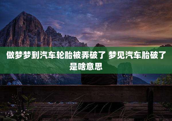 做梦梦到汽车轮胎被弄破了 梦见汽车胎破了是啥意思