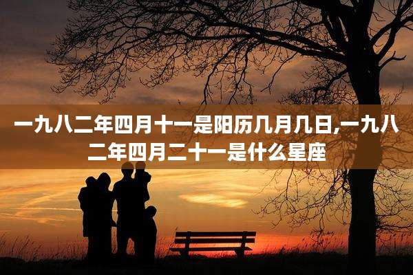 一九八二年四月十一是阳历几月几日,一九八二年四月二十一是什么星座