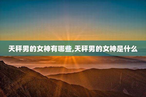 天秤男的女神有哪些,天秤男的女神是什么