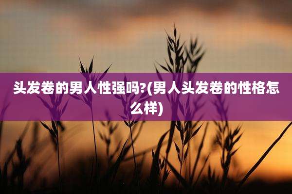 头发卷的男人性强吗?(男人头发卷的性格怎么样)