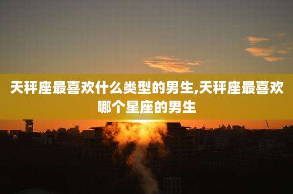 天秤座最喜欢什么类型的男生,天秤座最喜欢哪个星座的男生
