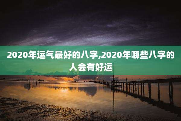 2020年运气最好的八字,2020年哪些八字的人会有好运