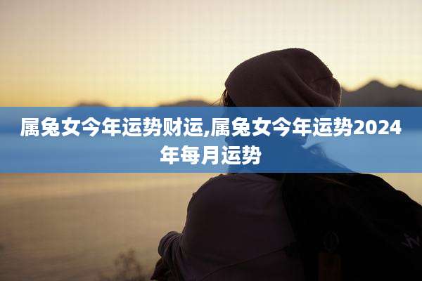 属兔女今年运势财运,属兔女今年运势2024年每月运势