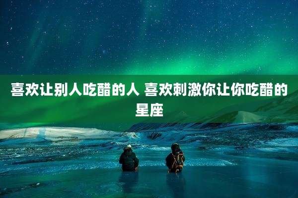 喜欢让别人吃醋的人 喜欢刺激你让你吃醋的星座