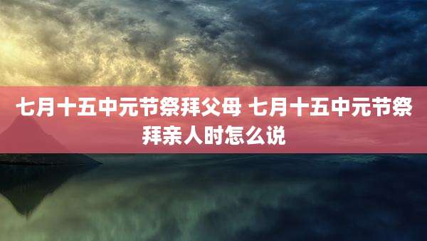 七月十五中元节祭拜父母 七月十五中元节祭拜亲人时怎么说