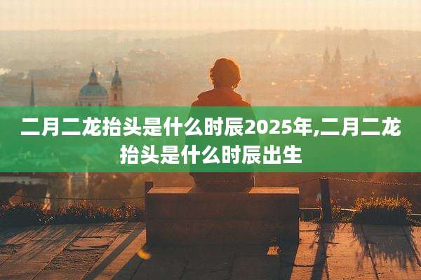 二月二龙抬头是什么时辰2025年,二月二龙抬头是什么时辰出生