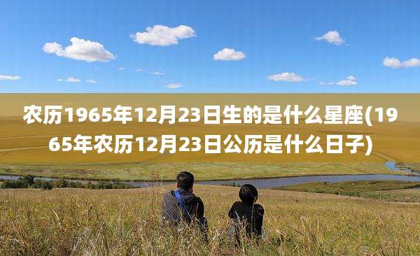 农历1965年12月23日生的是什么星座(1965年农历12月23日公历是什么日子)