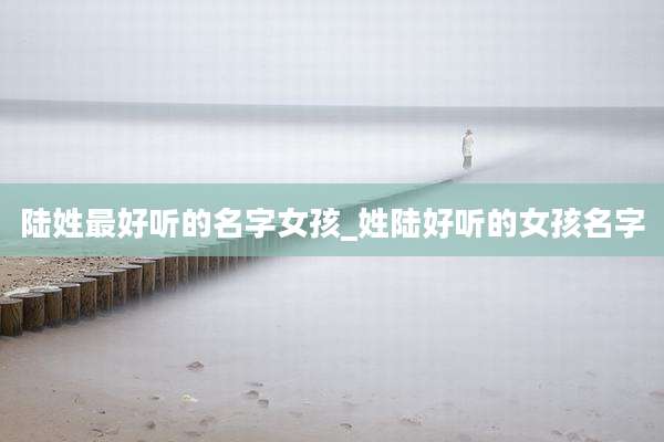 陆姓最好听的名字女孩_姓陆好听的女孩名字