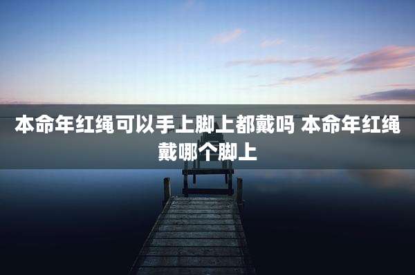 本命年红绳可以手上脚上都戴吗 本命年红绳戴哪个脚上