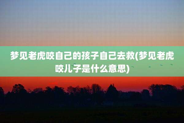 梦见老虎咬自己的孩子自己去救(梦见老虎咬儿子是什么意思)