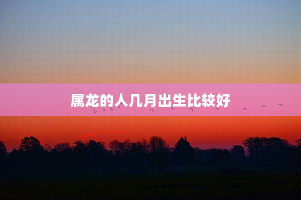 属龙的人几月出生比较好