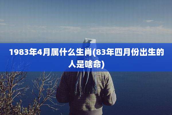 1983年4月属什么生肖(83年四月份出生的人是啥命)