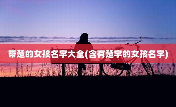 带楚的女孩名字大全(含有楚字的女孩名字)