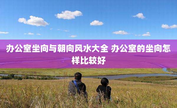 办公室坐向与朝向风水大全 办公室的坐向怎样比较好