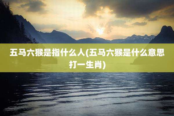 五马六猴是指什么人(五马六猴是什么意思打一生肖)