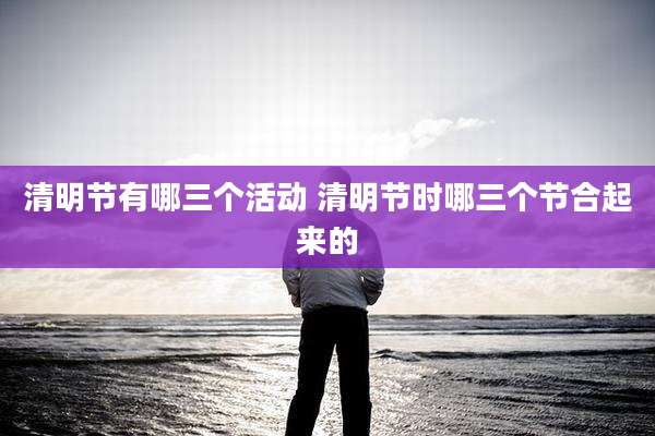 清明节有哪三个活动 清明节时哪三个节合起来的