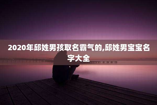 2020年邱姓男孩取名霸气的,邱姓男宝宝名字大全
