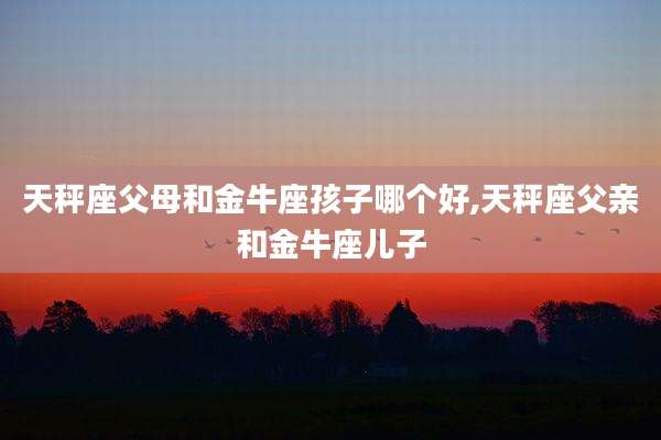 天秤座父母和金牛座孩子哪个好,天秤座父亲和金牛座儿子