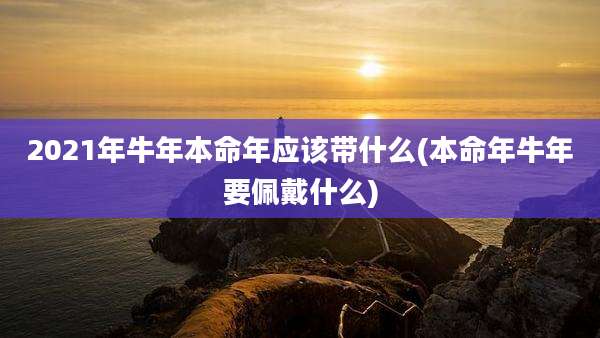 2021年牛年本命年应该带什么(本命年牛年要佩戴什么)
