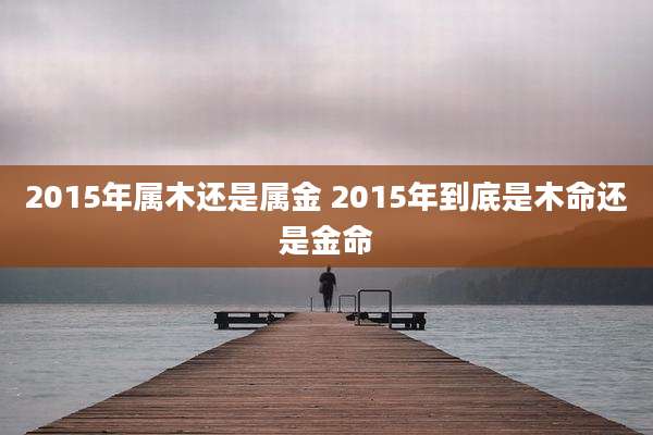 2015年属木还是属金 2015年到底是木命还是金命