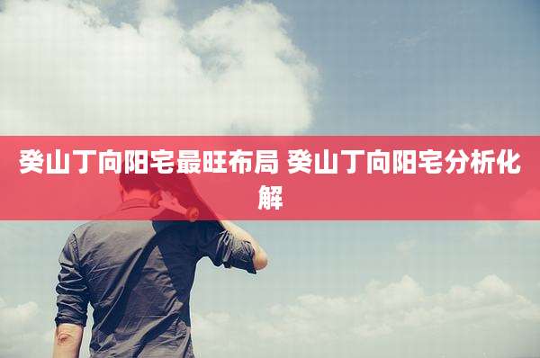癸山丁向阳宅最旺布局 癸山丁向阳宅分析化解