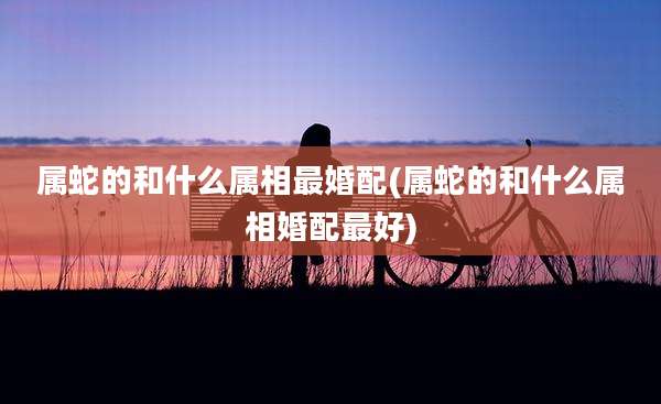 属蛇的和什么属相最婚配(属蛇的和什么属相婚配最好)
