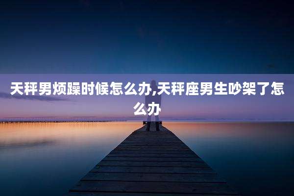 天秤男烦躁时候怎么办,天秤座男生吵架了怎么办