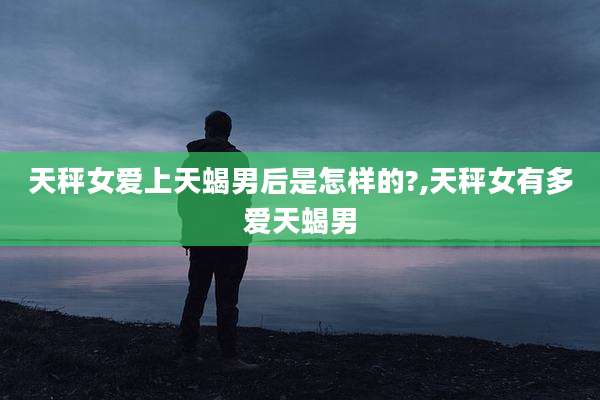 天秤女爱上天蝎男后是怎样的?,天秤女有多爱天蝎男