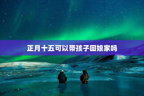 正月十五可以带孩子回娘家吗