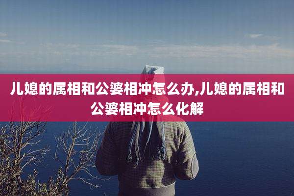 儿媳的属相和公婆相冲怎么办,儿媳的属相和公婆相冲怎么化解
