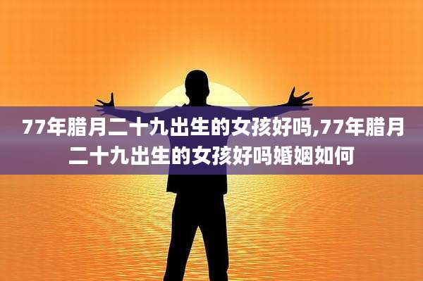 77年腊月二十九出生的女孩好吗,77年腊月二十九出生的女孩好吗婚姻如何