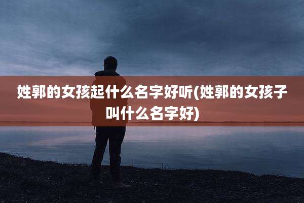 姓郭的女孩起什么名字好听(姓郭的女孩子叫什么名字好)