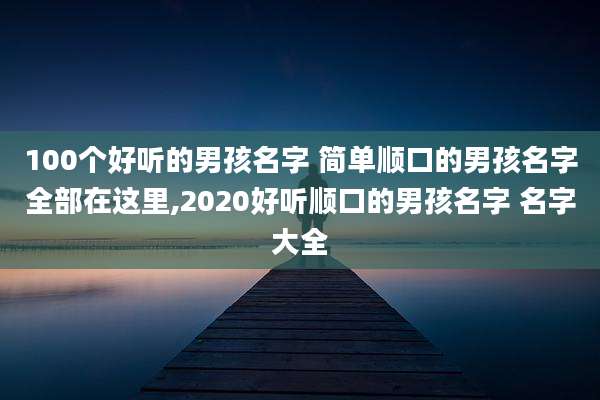 100个好听的男孩名字 简单顺口的男孩名字全部在这里,2020好听顺口的男孩名字 名字大全