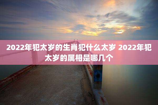 2022年犯太岁的生肖犯什么太岁 2022年犯太岁的属相是哪几个