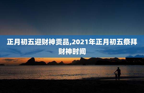 正月初五迎财神贡品,2021年正月初五祭拜财神时间