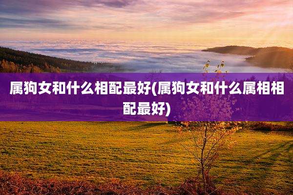 属狗女和什么相配最好(属狗女和什么属相相配最好)