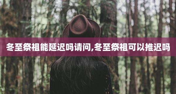 冬至祭祖能延迟吗请问,冬至祭祖可以推迟吗