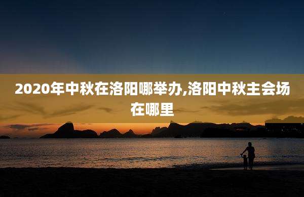 2020年中秋在洛阳哪举办,洛阳中秋主会场在哪里