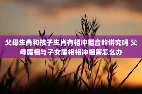 父母生肖和孩子生肖有相冲相合的讲究吗 父母属相与子女属相相冲相害怎么办