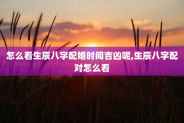 怎么看生辰八字配婚时间吉凶呢,生辰八字配对怎么看