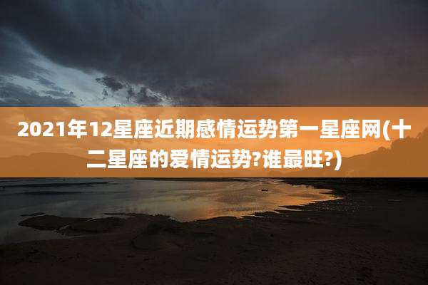 2021年12星座近期感情运势第一星座网(十二星座的爱情运势?谁最旺?)