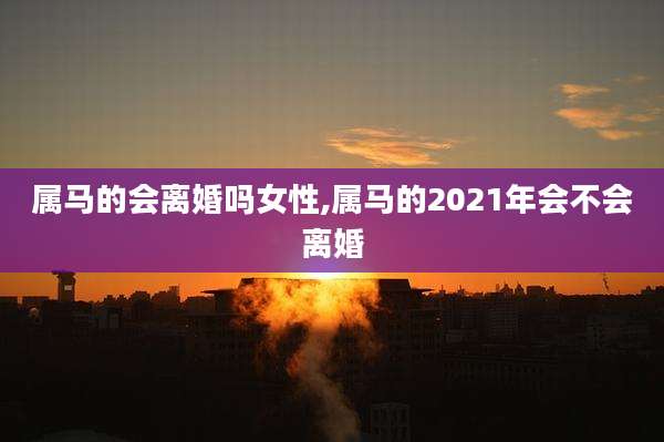 属马的会离婚吗女性,属马的2021年会不会离婚