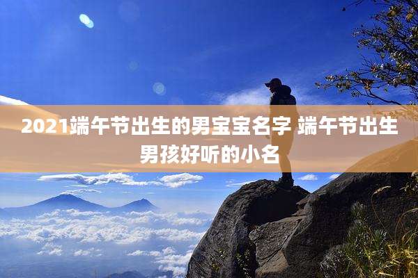 2021端午节出生的男宝宝名字 端午节出生男孩好听的小名