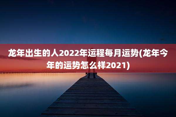 龙年出生的人2022年运程每月运势(龙年今年的运势怎么样2021)