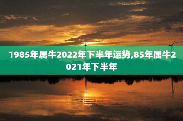 1985年属牛2022年下半年运势,85年属牛2021年下半年