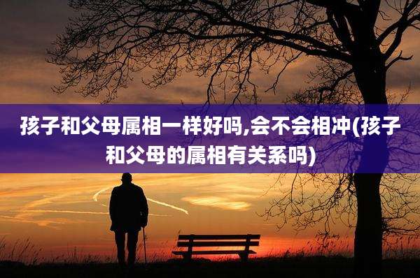 孩子和父母属相一样好吗,会不会相冲(孩子和父母的属相有关系吗)