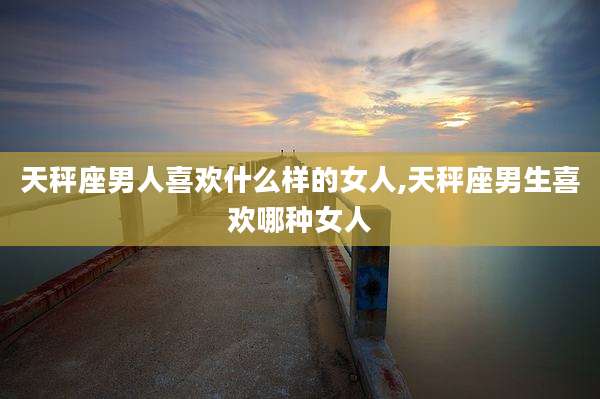天秤座男人喜欢什么样的女人,天秤座男生喜欢哪种女人